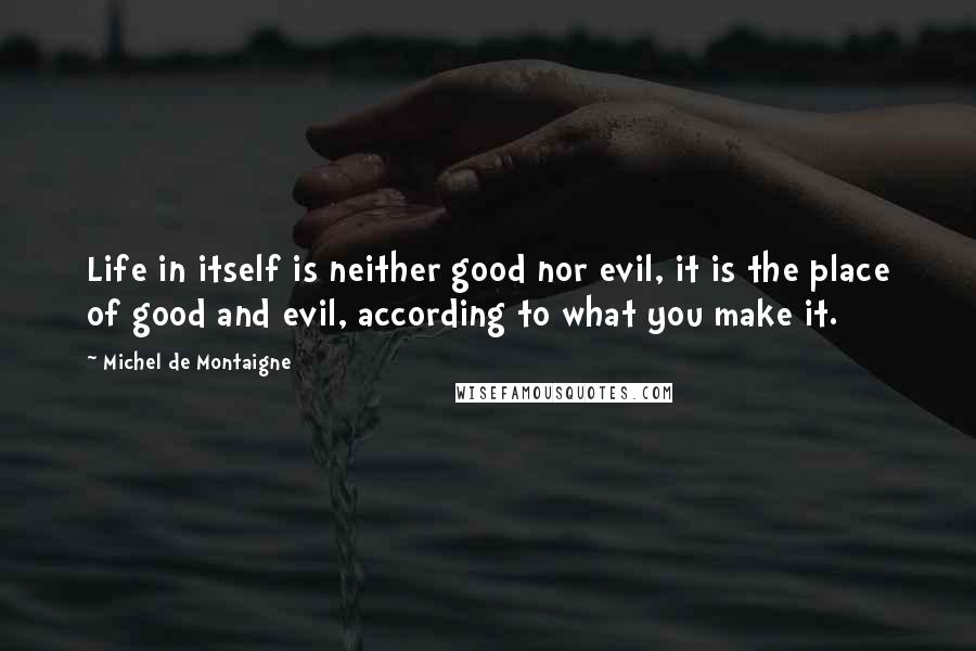 Michel De Montaigne Quotes: Life in itself is neither good nor evil, it is the place of good and evil, according to what you make it.