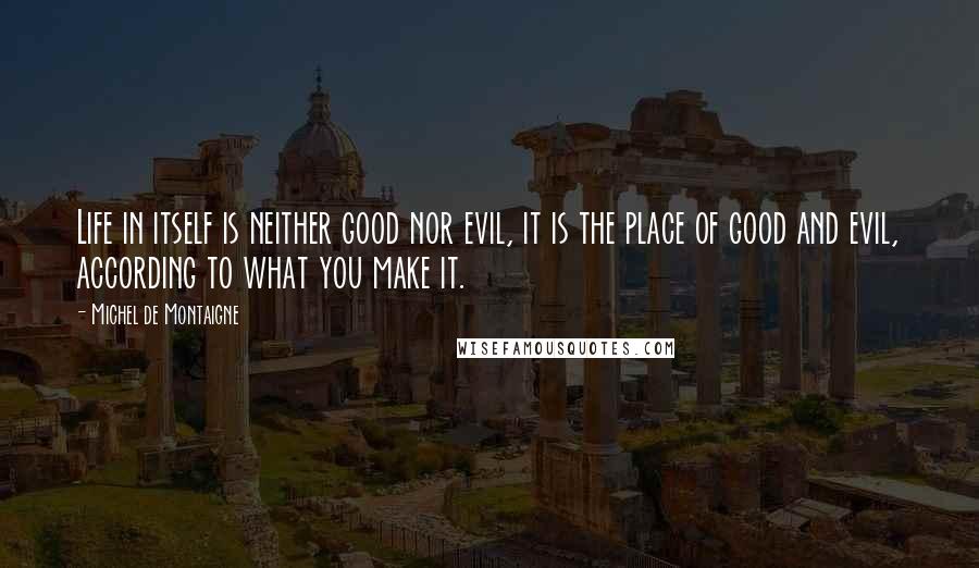 Michel De Montaigne Quotes: Life in itself is neither good nor evil, it is the place of good and evil, according to what you make it.