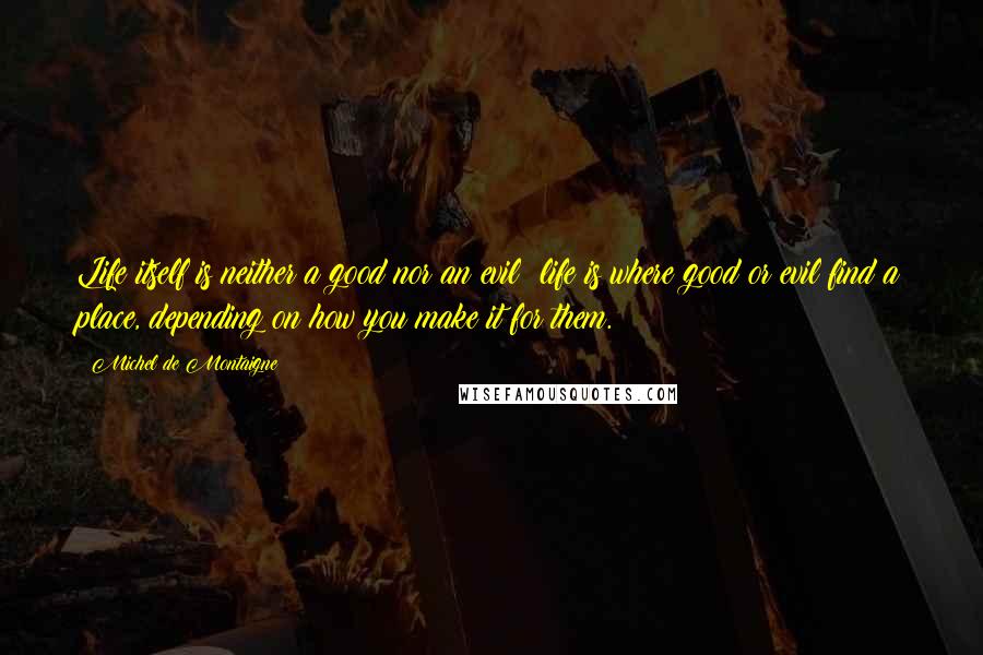 Michel De Montaigne Quotes: Life itself is neither a good nor an evil: life is where good or evil find a place, depending on how you make it for them.