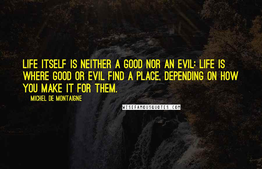 Michel De Montaigne Quotes: Life itself is neither a good nor an evil: life is where good or evil find a place, depending on how you make it for them.