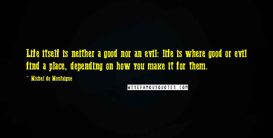 Michel De Montaigne Quotes: Life itself is neither a good nor an evil: life is where good or evil find a place, depending on how you make it for them.