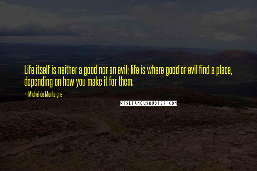 Michel De Montaigne Quotes: Life itself is neither a good nor an evil: life is where good or evil find a place, depending on how you make it for them.