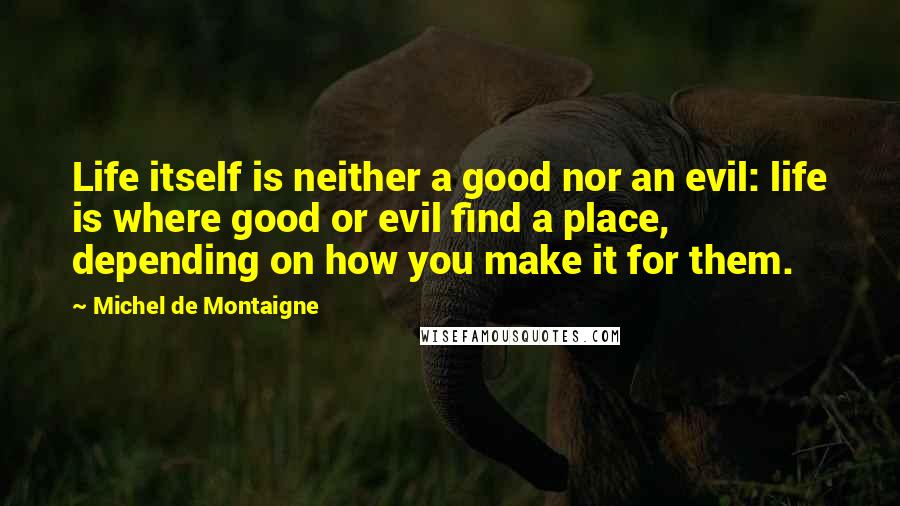 Michel De Montaigne Quotes: Life itself is neither a good nor an evil: life is where good or evil find a place, depending on how you make it for them.