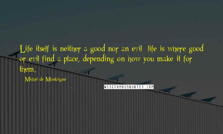 Michel De Montaigne Quotes: Life itself is neither a good nor an evil: life is where good or evil find a place, depending on how you make it for them.