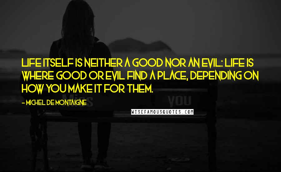 Michel De Montaigne Quotes: Life itself is neither a good nor an evil: life is where good or evil find a place, depending on how you make it for them.