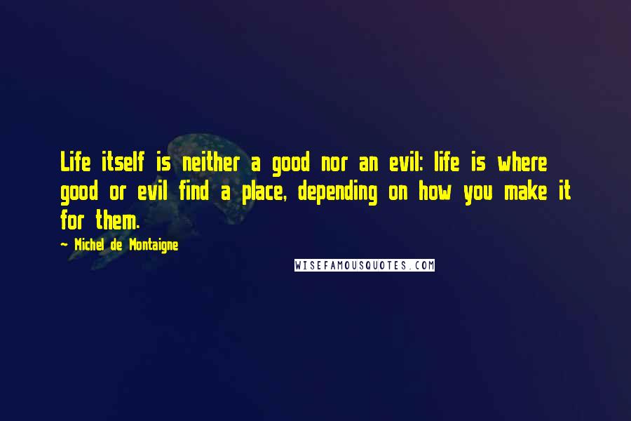 Michel De Montaigne Quotes: Life itself is neither a good nor an evil: life is where good or evil find a place, depending on how you make it for them.