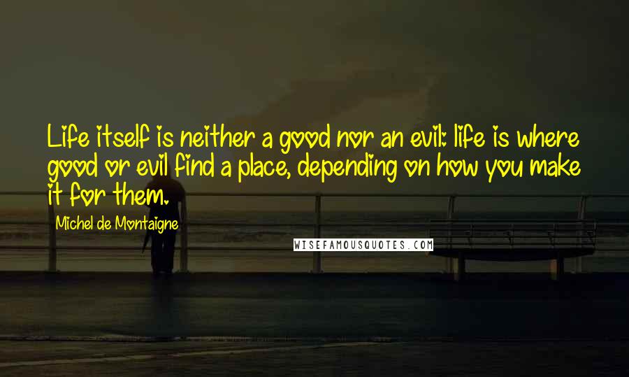 Michel De Montaigne Quotes: Life itself is neither a good nor an evil: life is where good or evil find a place, depending on how you make it for them.