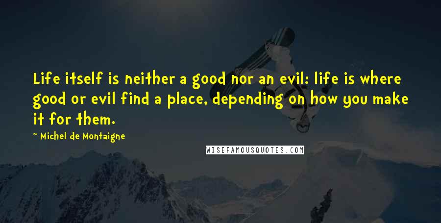 Michel De Montaigne Quotes: Life itself is neither a good nor an evil: life is where good or evil find a place, depending on how you make it for them.