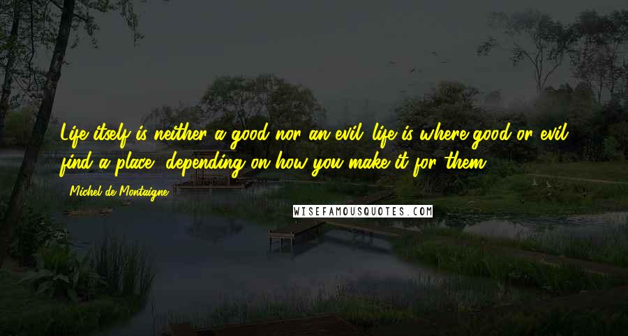 Michel De Montaigne Quotes: Life itself is neither a good nor an evil: life is where good or evil find a place, depending on how you make it for them.