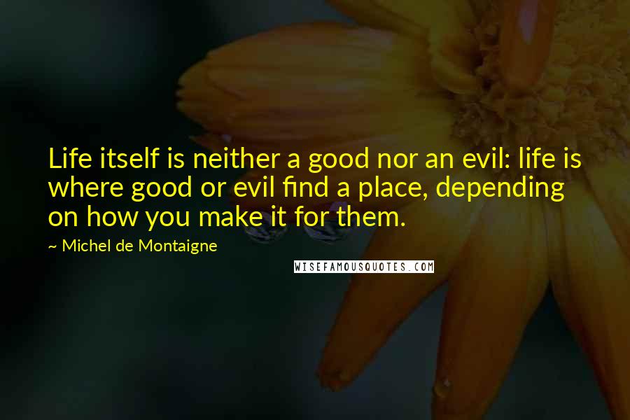 Michel De Montaigne Quotes: Life itself is neither a good nor an evil: life is where good or evil find a place, depending on how you make it for them.