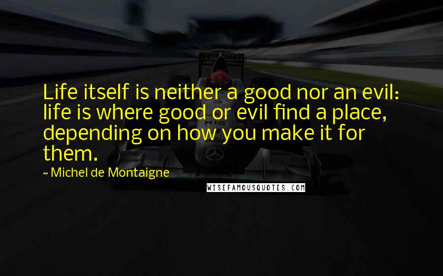 Michel De Montaigne Quotes: Life itself is neither a good nor an evil: life is where good or evil find a place, depending on how you make it for them.