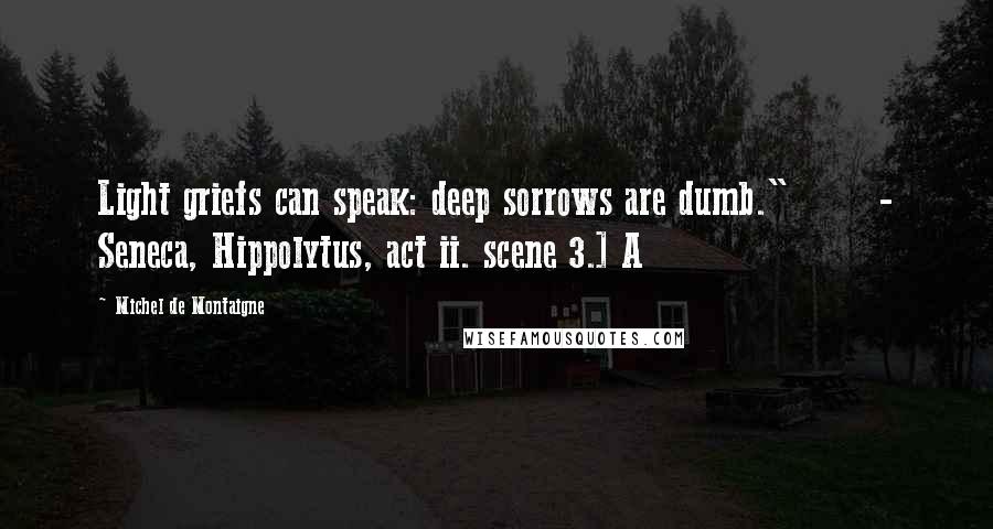 Michel De Montaigne Quotes: Light griefs can speak: deep sorrows are dumb."       - Seneca, Hippolytus, act ii. scene 3.] A