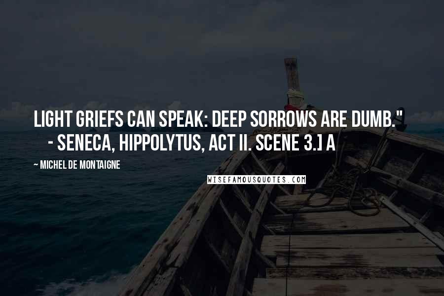 Michel De Montaigne Quotes: Light griefs can speak: deep sorrows are dumb."       - Seneca, Hippolytus, act ii. scene 3.] A