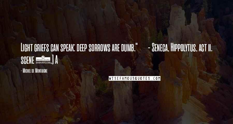 Michel De Montaigne Quotes: Light griefs can speak: deep sorrows are dumb."       - Seneca, Hippolytus, act ii. scene 3.] A