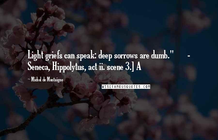 Michel De Montaigne Quotes: Light griefs can speak: deep sorrows are dumb."       - Seneca, Hippolytus, act ii. scene 3.] A