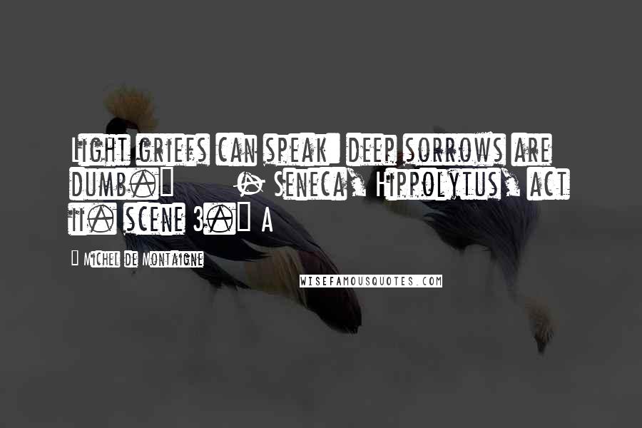 Michel De Montaigne Quotes: Light griefs can speak: deep sorrows are dumb."       - Seneca, Hippolytus, act ii. scene 3.] A