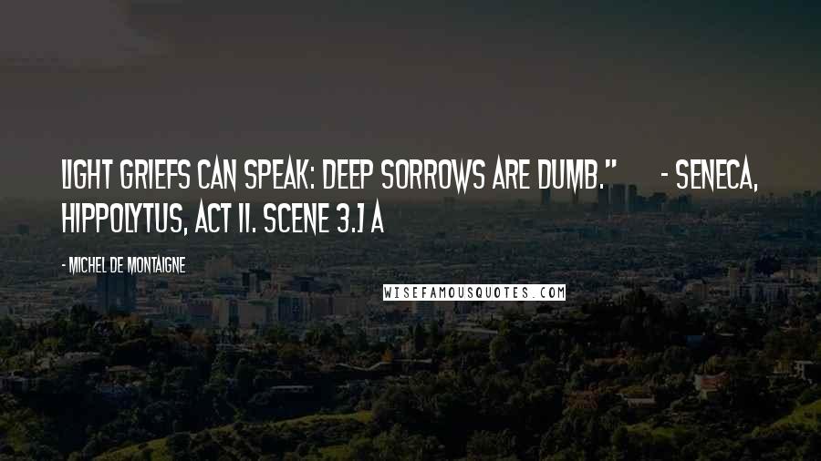 Michel De Montaigne Quotes: Light griefs can speak: deep sorrows are dumb."       - Seneca, Hippolytus, act ii. scene 3.] A