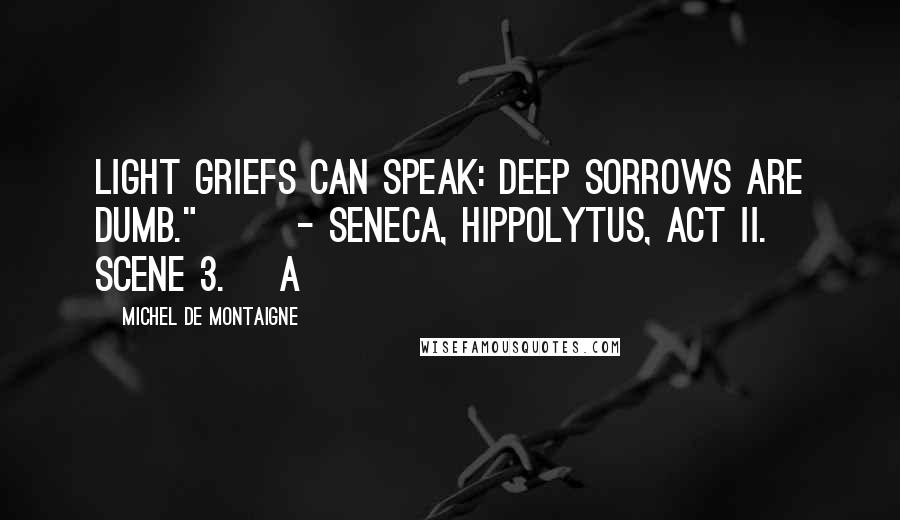 Michel De Montaigne Quotes: Light griefs can speak: deep sorrows are dumb."       - Seneca, Hippolytus, act ii. scene 3.] A
