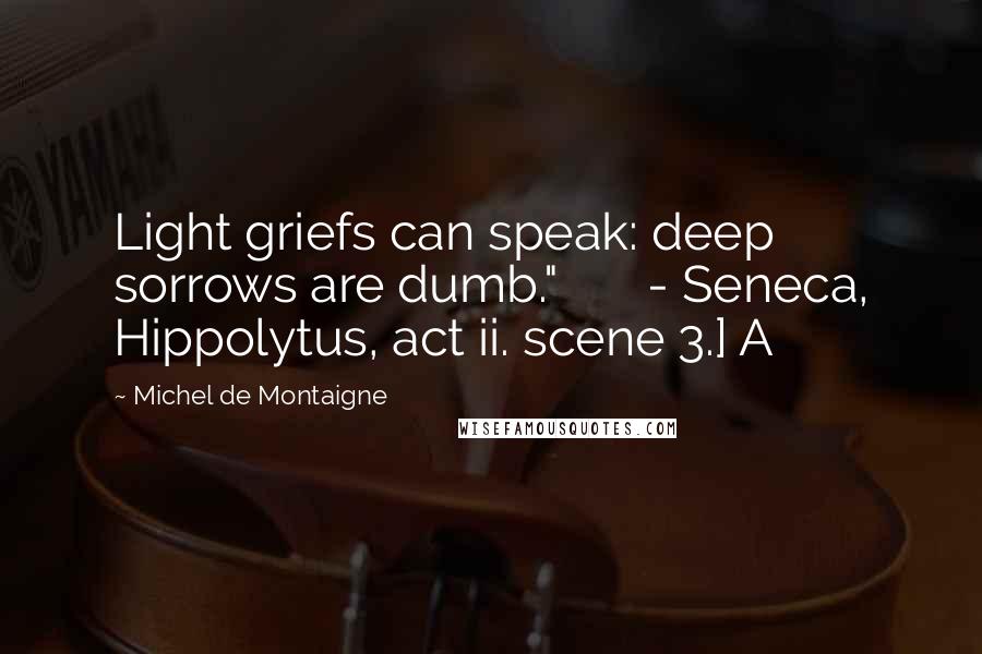Michel De Montaigne Quotes: Light griefs can speak: deep sorrows are dumb."       - Seneca, Hippolytus, act ii. scene 3.] A
