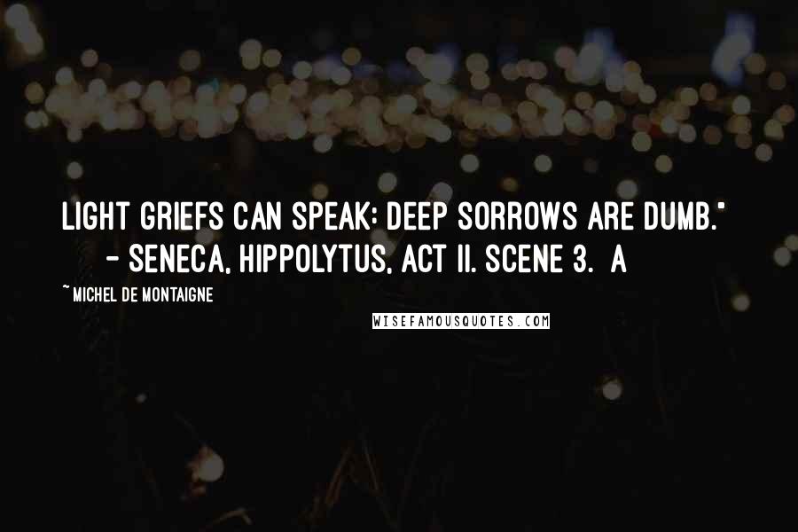 Michel De Montaigne Quotes: Light griefs can speak: deep sorrows are dumb."       - Seneca, Hippolytus, act ii. scene 3.] A