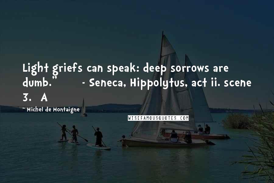 Michel De Montaigne Quotes: Light griefs can speak: deep sorrows are dumb."       - Seneca, Hippolytus, act ii. scene 3.] A