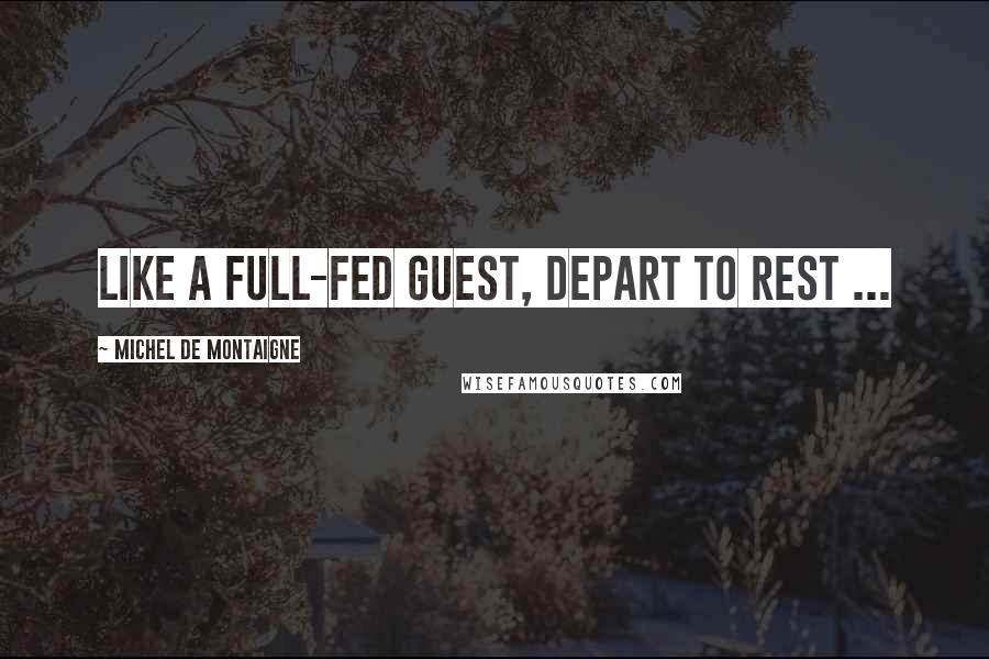 Michel De Montaigne Quotes: Like a full-fed guest, depart to rest ...