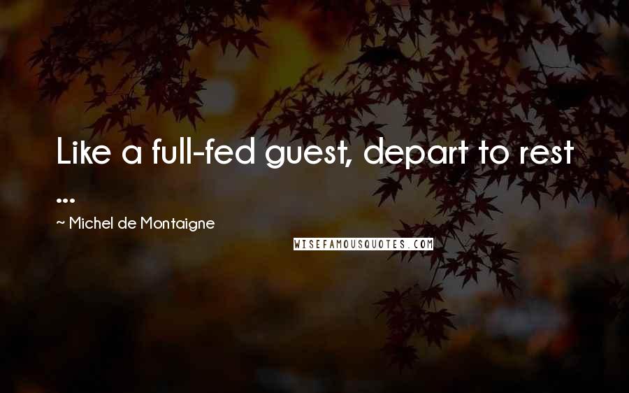 Michel De Montaigne Quotes: Like a full-fed guest, depart to rest ...