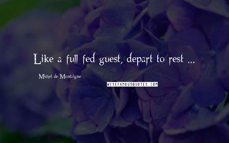 Michel De Montaigne Quotes: Like a full-fed guest, depart to rest ...