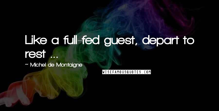 Michel De Montaigne Quotes: Like a full-fed guest, depart to rest ...