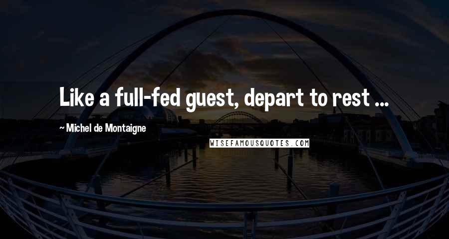 Michel De Montaigne Quotes: Like a full-fed guest, depart to rest ...