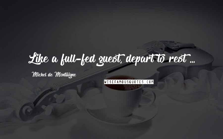 Michel De Montaigne Quotes: Like a full-fed guest, depart to rest ...