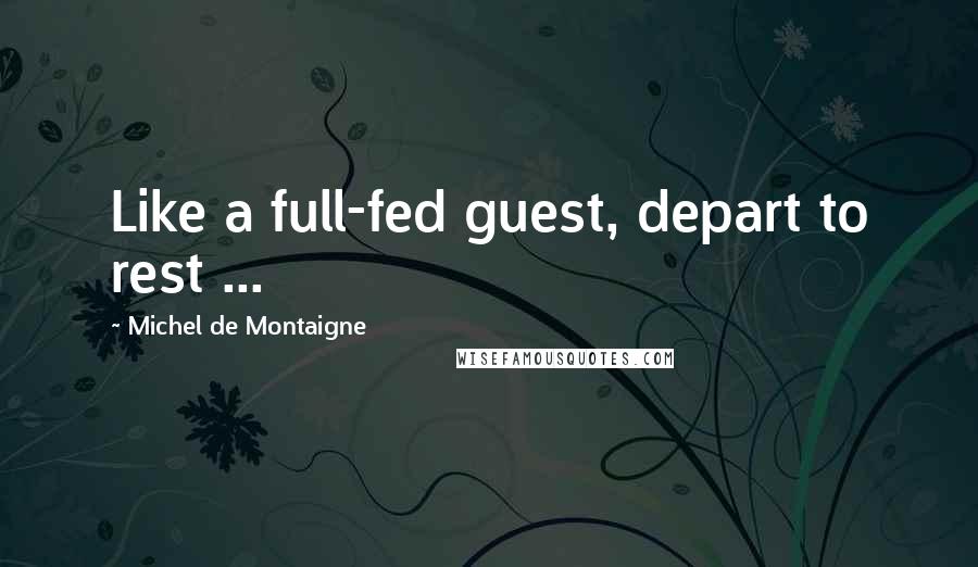 Michel De Montaigne Quotes: Like a full-fed guest, depart to rest ...