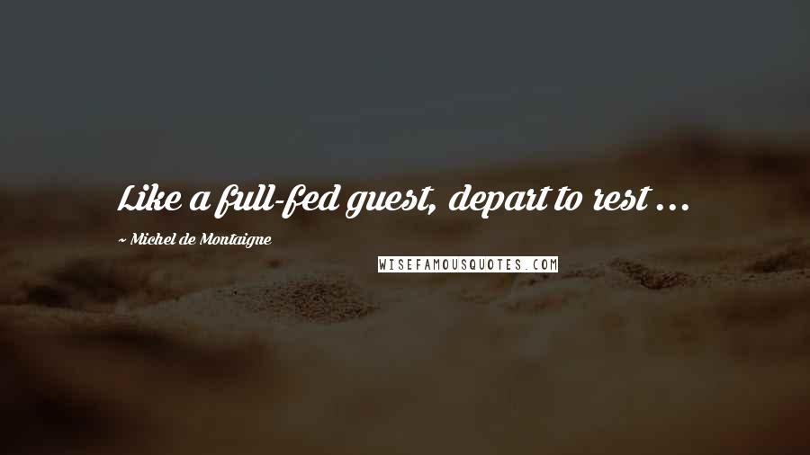 Michel De Montaigne Quotes: Like a full-fed guest, depart to rest ...