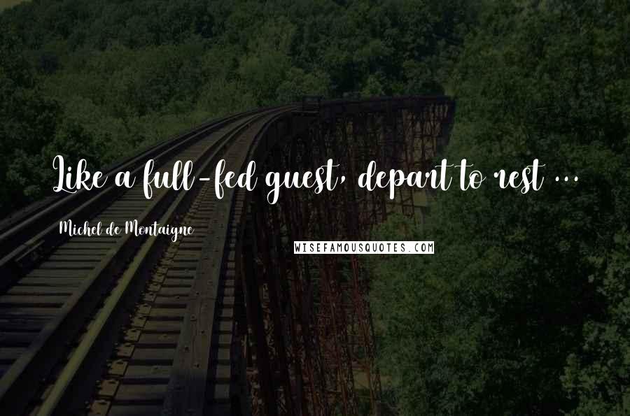 Michel De Montaigne Quotes: Like a full-fed guest, depart to rest ...