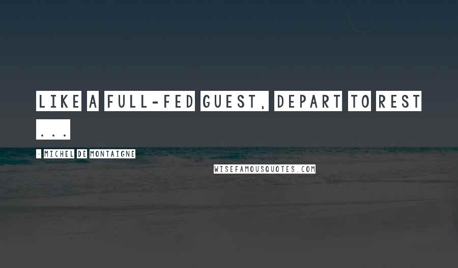 Michel De Montaigne Quotes: Like a full-fed guest, depart to rest ...