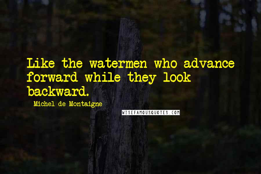 Michel De Montaigne Quotes: Like the watermen who advance forward while they look backward.