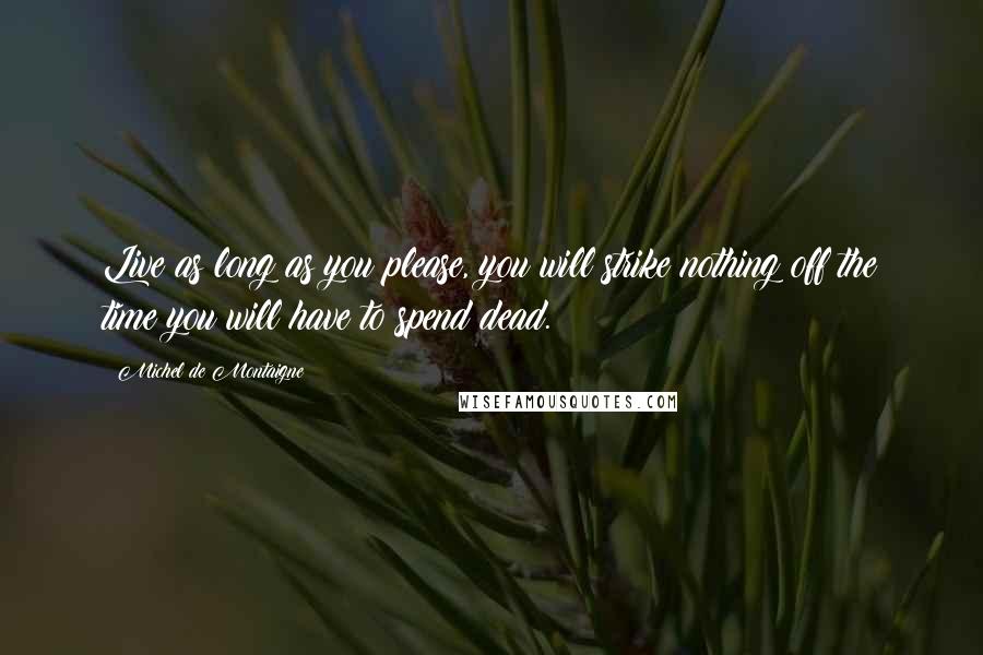 Michel De Montaigne Quotes: Live as long as you please, you will strike nothing off the time you will have to spend dead.