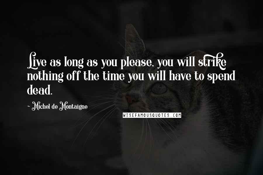 Michel De Montaigne Quotes: Live as long as you please, you will strike nothing off the time you will have to spend dead.