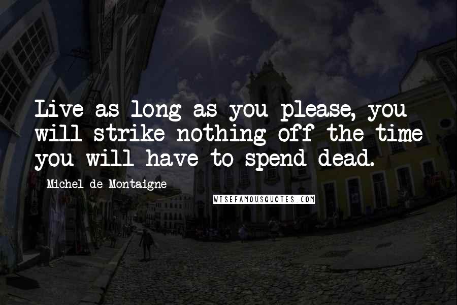 Michel De Montaigne Quotes: Live as long as you please, you will strike nothing off the time you will have to spend dead.