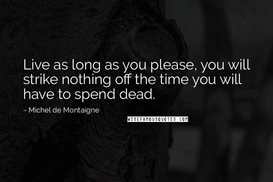 Michel De Montaigne Quotes: Live as long as you please, you will strike nothing off the time you will have to spend dead.