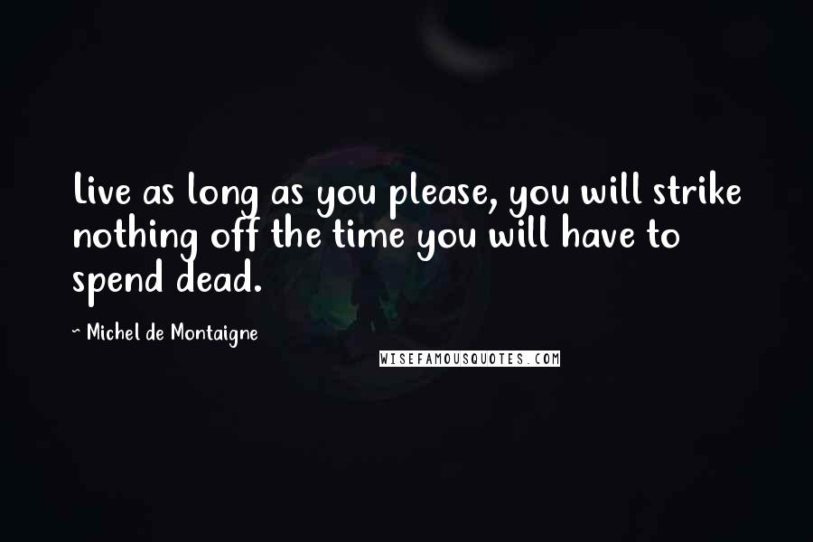 Michel De Montaigne Quotes: Live as long as you please, you will strike nothing off the time you will have to spend dead.