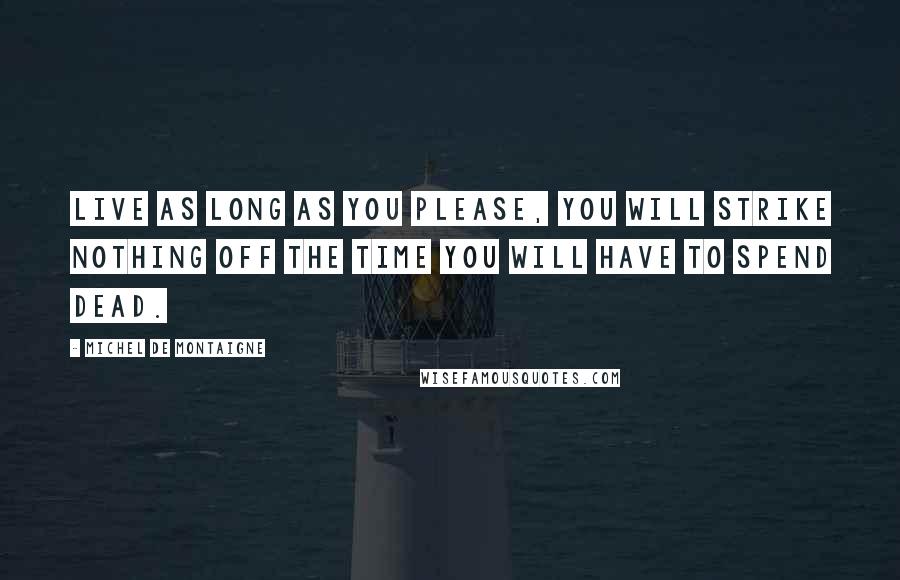 Michel De Montaigne Quotes: Live as long as you please, you will strike nothing off the time you will have to spend dead.