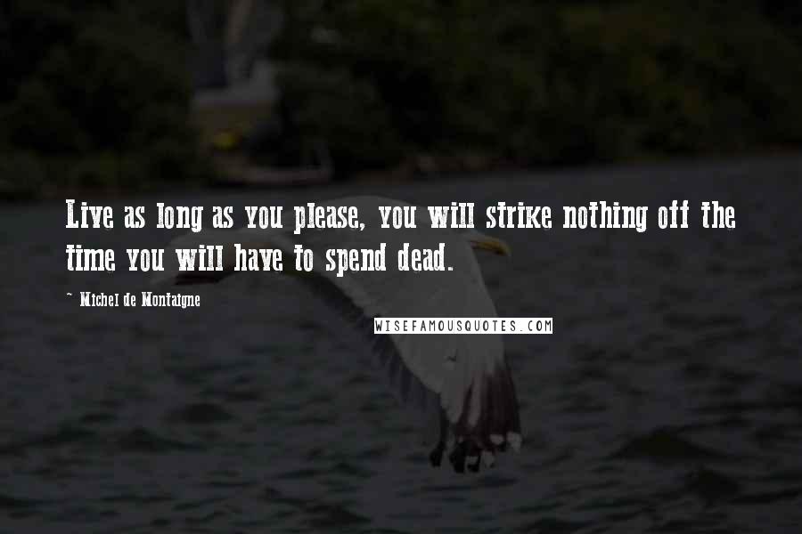 Michel De Montaigne Quotes: Live as long as you please, you will strike nothing off the time you will have to spend dead.