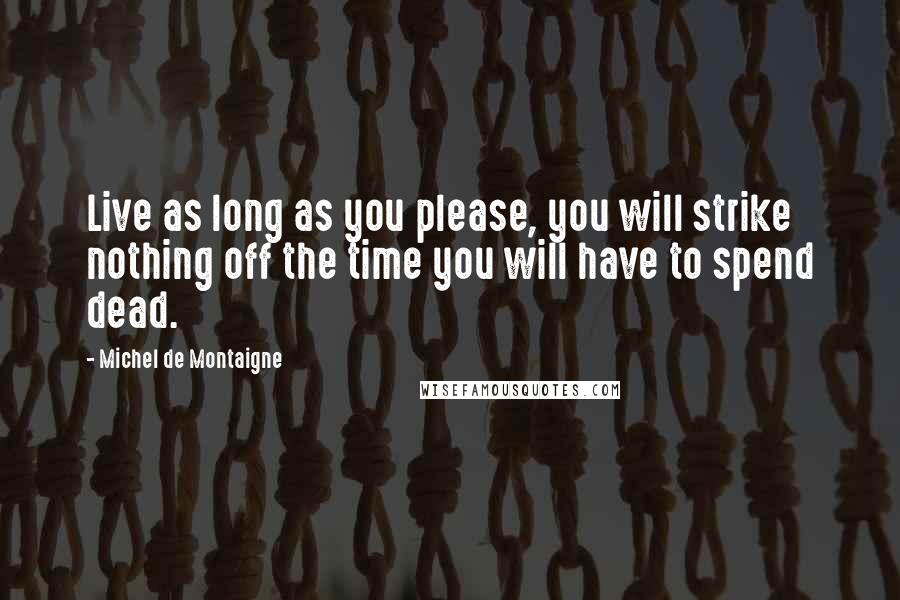 Michel De Montaigne Quotes: Live as long as you please, you will strike nothing off the time you will have to spend dead.
