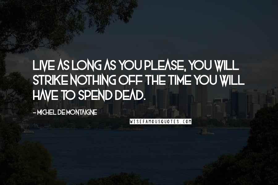 Michel De Montaigne Quotes: Live as long as you please, you will strike nothing off the time you will have to spend dead.