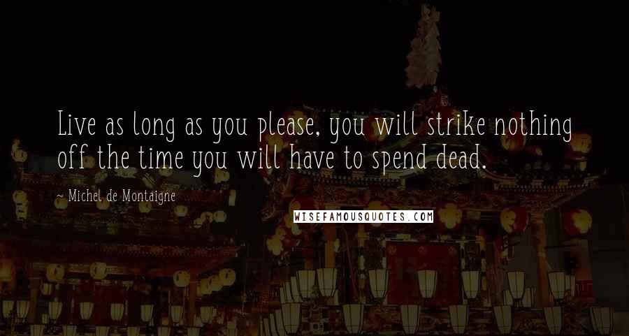 Michel De Montaigne Quotes: Live as long as you please, you will strike nothing off the time you will have to spend dead.