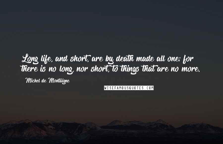 Michel De Montaigne Quotes: Long life, and short, are by death made all one; for there is no long, nor short, to things that are no more.