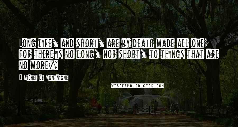 Michel De Montaigne Quotes: Long life, and short, are by death made all one; for there is no long, nor short, to things that are no more.