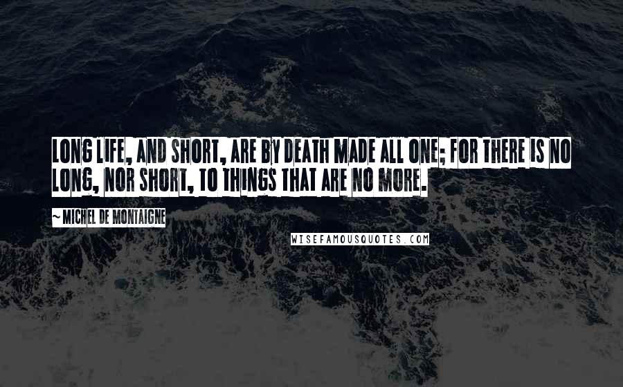 Michel De Montaigne Quotes: Long life, and short, are by death made all one; for there is no long, nor short, to things that are no more.