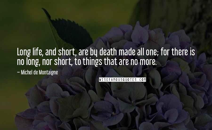 Michel De Montaigne Quotes: Long life, and short, are by death made all one; for there is no long, nor short, to things that are no more.